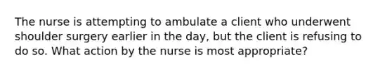 The nurse is attempting to ambulate a client who underwent shoulder surgery earlier in the day, but the client is refusing to do so. What action by the nurse is most appropriate?