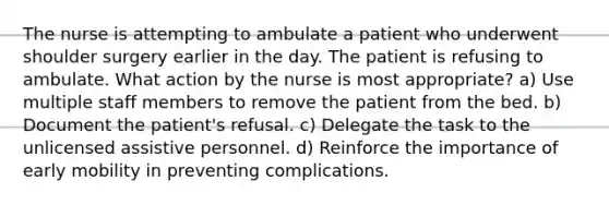 The nurse is attempting to ambulate a patient who underwent shoulder surgery earlier in the day. The patient is refusing to ambulate. What action by the nurse is most appropriate? a) Use multiple staff members to remove the patient from the bed. b) Document the patient's refusal. c) Delegate the task to the unlicensed assistive personnel. d) Reinforce the importance of early mobility in preventing complications.