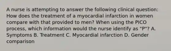 A nurse is attempting to answer the following clinical question: How does the treatment of a myocardial infarction in women compare with that provided to men? When using the PICO process, which information would the nurse identify as "P"? A. Symptoms B. Treatment C. Myocardial infarction D. Gender comparison