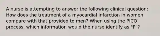 A nurse is attempting to answer the following clinical question: How does the treatment of a myocardial infarction in women compare with that provided to men? When using the PICO process, which information would the nurse identify as "P"?