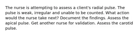 The nurse is attempting to assess a client's radial pulse. The pulse is weak, irregular and unable to be counted. What action would the nurse take next? Document the findings. Assess the apical pulse. Get another nurse for validation. Assess the carotid pulse.