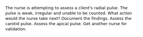 The nurse is attempting to assess a client's radial pulse. The pulse is weak, irregular and unable to be counted. What action would the nurse take next? Document the findings. Assess the carotid pulse. Assess the apical pulse. Get another nurse for validation.