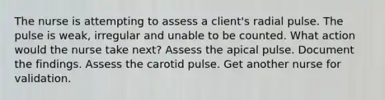 The nurse is attempting to assess a client's radial pulse. The pulse is weak, irregular and unable to be counted. What action would the nurse take next? Assess the apical pulse. Document the findings. Assess the carotid pulse. Get another nurse for validation.