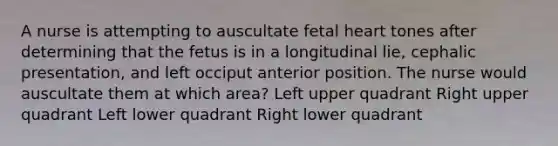 A nurse is attempting to auscultate fetal heart tones after determining that the fetus is in a longitudinal lie, cephalic presentation, and left occiput anterior position. The nurse would auscultate them at which area? Left upper quadrant Right upper quadrant Left lower quadrant Right lower quadrant