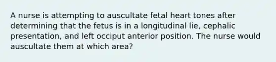 A nurse is attempting to auscultate fetal heart tones after determining that the fetus is in a longitudinal lie, cephalic presentation, and left occiput anterior position. The nurse would auscultate them at which area?