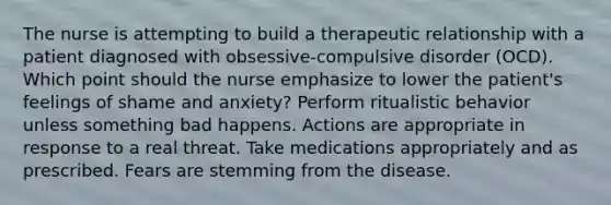 The nurse is attempting to build a therapeutic relationship with a patient diagnosed with obsessive-compulsive disorder (OCD). Which point should the nurse emphasize to lower the patient's feelings of shame and anxiety? Perform ritualistic behavior unless something bad happens. Actions are appropriate in response to a real threat. Take medications appropriately and as prescribed. Fears are stemming from the disease.