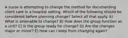 A nurse is attempting to change the method for documenting client care in a hospital setting. Which of the following should be considered before planning change? Select all that apply. A) What is amenable to change? B) How does the group function as a unit? C) Is the group ready for change? D) Are the changes major or minor? E) How can I keep from changing again?