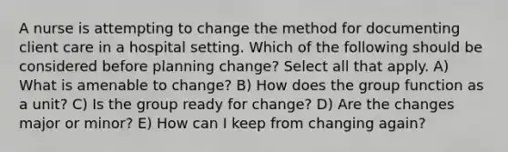 A nurse is attempting to change the method for documenting client care in a hospital setting. Which of the following should be considered before planning change? Select all that apply. A) What is amenable to change? B) How does the group function as a unit? C) Is the group ready for change? D) Are the changes major or minor? E) How can I keep from changing again?