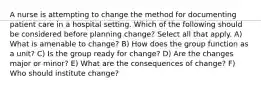 A nurse is attempting to change the method for documenting patient care in a hospital setting. Which of the following should be considered before planning change? Select all that apply. A) What is amenable to change? B) How does the group function as a unit? C) Is the group ready for change? D) Are the changes major or minor? E) What are the consequences of change? F) Who should institute change?