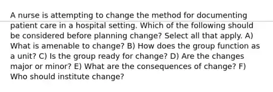 A nurse is attempting to change the method for documenting patient care in a hospital setting. Which of the following should be considered before planning change? Select all that apply. A) What is amenable to change? B) How does the group function as a unit? C) Is the group ready for change? D) Are the changes major or minor? E) What are the consequences of change? F) Who should institute change?