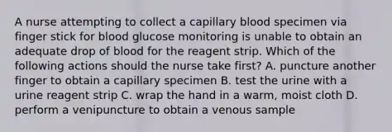 A nurse attempting to collect a capillary blood specimen via finger stick for blood glucose monitoring is unable to obtain an adequate drop of blood for the reagent strip. Which of the following actions should the nurse take first? A. puncture another finger to obtain a capillary specimen B. test the urine with a urine reagent strip C. wrap the hand in a warm, moist cloth D. perform a venipuncture to obtain a venous sample