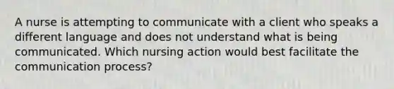 A nurse is attempting to communicate with a client who speaks a different language and does not understand what is being communicated. Which nursing action would best facilitate the communication process?