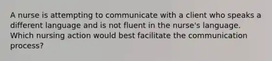 A nurse is attempting to communicate with a client who speaks a different language and is not fluent in the nurse's language. Which nursing action would best facilitate the communication process?