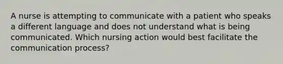 A nurse is attempting to communicate with a patient who speaks a different language and does not understand what is being communicated. Which nursing action would best facilitate the communication process?