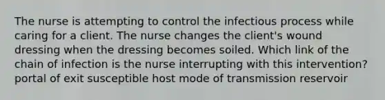 The nurse is attempting to control the infectious process while caring for a client. The nurse changes the client's wound dressing when the dressing becomes soiled. Which link of the chain of infection is the nurse interrupting with this intervention? portal of exit susceptible host mode of transmission reservoir