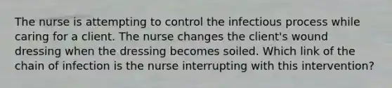 The nurse is attempting to control the infectious process while caring for a client. The nurse changes the client's wound dressing when the dressing becomes soiled. Which link of the chain of infection is the nurse interrupting with this intervention?