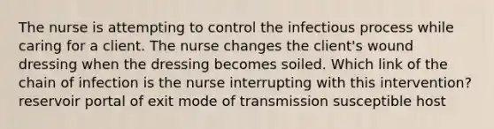 The nurse is attempting to control the infectious process while caring for a client. The nurse changes the client's wound dressing when the dressing becomes soiled. Which link of the chain of infection is the nurse interrupting with this intervention? reservoir portal of exit mode of transmission susceptible host