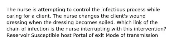 The nurse is attempting to control the infectious process while caring for a client. The nurse changes the client's wound dressing when the dressing becomes soiled. Which link of the chain of infection is the nurse interrupting with this intervention? Reservoir Susceptible host Portal of exit Mode of transmission