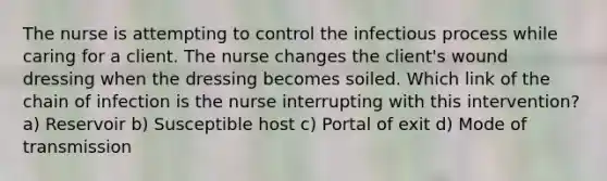 The nurse is attempting to control the infectious process while caring for a client. The nurse changes the client's wound dressing when the dressing becomes soiled. Which link of the chain of infection is the nurse interrupting with this intervention? a) Reservoir b) Susceptible host c) Portal of exit d) Mode of transmission