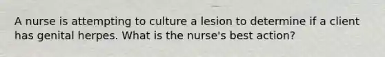 A nurse is attempting to culture a lesion to determine if a client has genital herpes. What is the nurse's best action?