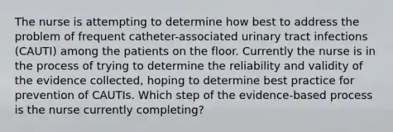 The nurse is attempting to determine how best to address the problem of frequent catheter-associated urinary tract infections (CAUTI) among the patients on the floor. Currently the nurse is in the process of trying to determine the reliability and validity of the evidence collected, hoping to determine best practice for prevention of CAUTIs. Which step of the evidence-based process is the nurse currently completing?