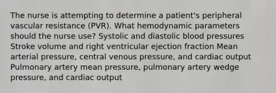 The nurse is attempting to determine a patient's peripheral vascular resistance (PVR). What hemodynamic parameters should the nurse use? Systolic and diastolic blood pressures Stroke volume and right ventricular ejection fraction Mean arterial pressure, central venous pressure, and cardiac output Pulmonary artery mean pressure, pulmonary artery wedge pressure, and cardiac output