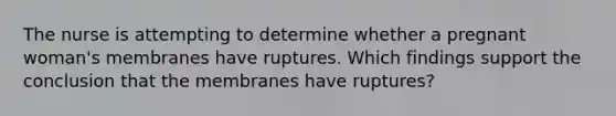 The nurse is attempting to determine whether a pregnant woman's membranes have ruptures. Which findings support the conclusion that the membranes have ruptures?