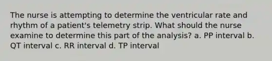 The nurse is attempting to determine the ventricular rate and rhythm of a patient's telemetry strip. What should the nurse examine to determine this part of the analysis? a. PP interval b. QT interval c. RR interval d. TP interval