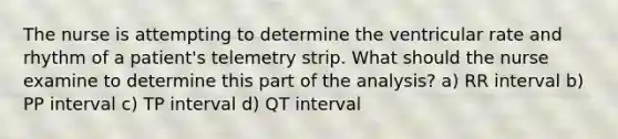 The nurse is attempting to determine the ventricular rate and rhythm of a patient's telemetry strip. What should the nurse examine to determine this part of the analysis? a) RR interval b) PP interval c) TP interval d) QT interval