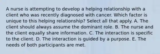 A nurse is attempting to develop a helping relationship with a client who was recently diagnosed with cancer. Which factor is unique to this helping relationship? Select all that apply. A. The client should always assume the dominant role. B. The nurse and the client equally share information. C. The interaction is specific to the client. D. The interaction is guided by a purpose. E. The needs of both participants are met.