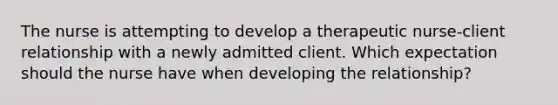 The nurse is attempting to develop a therapeutic nurse-client relationship with a newly admitted client. Which expectation should the nurse have when developing the relationship?