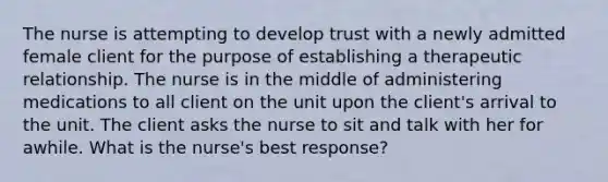 The nurse is attempting to develop trust with a newly admitted female client for the purpose of establishing a therapeutic relationship. The nurse is in the middle of administering medications to all client on the unit upon the client's arrival to the unit. The client asks the nurse to sit and talk with her for awhile. What is the nurse's best response?