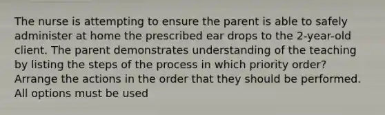 The nurse is attempting to ensure the parent is able to safely administer at home the prescribed ear drops to the 2-year-old client. The parent demonstrates understanding of the teaching by listing the steps of the process in which priority order? Arrange the actions in the order that they should be performed. All options must be used