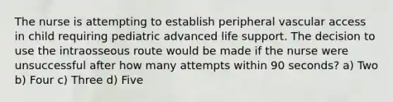 The nurse is attempting to establish peripheral vascular access in child requiring pediatric advanced life support. The decision to use the intraosseous route would be made if the nurse were unsuccessful after how many attempts within 90 seconds? a) Two b) Four c) Three d) Five