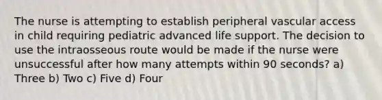 The nurse is attempting to establish peripheral vascular access in child requiring pediatric advanced life support. The decision to use the intraosseous route would be made if the nurse were unsuccessful after how many attempts within 90 seconds? a) Three b) Two c) Five d) Four