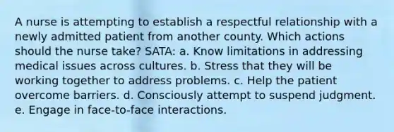 A nurse is attempting to establish a respectful relationship with a newly admitted patient from another county. Which actions should the nurse take? SATA: a. Know limitations in addressing medical issues across cultures. b. Stress that they will be working together to address problems. c. Help the patient overcome barriers. d. Consciously attempt to suspend judgment. e. Engage in face-to-face interactions.