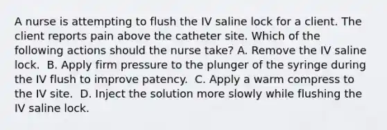 A nurse is attempting to flush the IV saline lock for a client. The client reports pain above the catheter site. Which of the following actions should the nurse take?​ A. Remove the IV saline lock. ​ B. Apply firm pressure to the plunger of the syringe during the IV flush to improve patency. ​ C. Apply a warm compress to the IV site. ​ D. Inject the solution more slowly while flushing the IV saline lock. ​