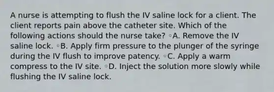 A nurse is attempting to flush the IV saline lock for a client. The client reports pain above the catheter site. Which of the following actions should the nurse take? ◦A. Remove the IV saline lock. ◦B. Apply firm pressure to the plunger of the syringe during the IV flush to improve patency. ◦C. Apply a warm compress to the IV site. ◦D. Inject the solution more slowly while flushing the IV saline lock.