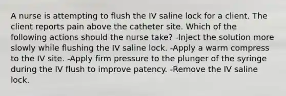 A nurse is attempting to flush the IV saline lock for a client. The client reports pain above the catheter site. Which of the following actions should the nurse take? -Inject the solution more slowly while flushing the IV saline lock. -Apply a warm compress to the IV site. -Apply firm pressure to the plunger of the syringe during the IV flush to improve patency. -Remove the IV saline lock.