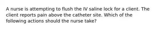 A nurse is attempting to flush the IV saline lock for a client. The client reports pain above the catheter site. Which of the following actions should the nurse take?