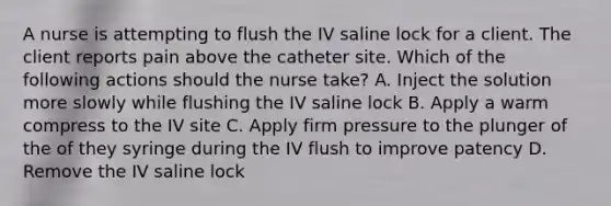 A nurse is attempting to flush the IV saline lock for a client. The client reports pain above the catheter site. Which of the following actions should the nurse take? A. Inject the solution more slowly while flushing the IV saline lock B. Apply a warm compress to the IV site C. Apply firm pressure to the plunger of the of they syringe during the IV flush to improve patency D. Remove the IV saline lock