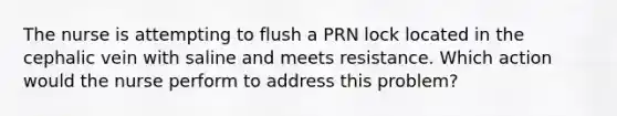 The nurse is attempting to flush a PRN lock located in the cephalic vein with saline and meets resistance. Which action would the nurse perform to address this problem?