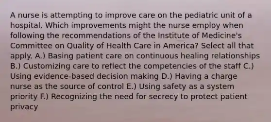 A nurse is attempting to improve care on the pediatric unit of a hospital. Which improvements might the nurse employ when following the recommendations of the Institute of Medicine's Committee on Quality of Health Care in America? Select all that apply. A.) Basing patient care on continuous healing relationships B.) Customizing care to reflect the competencies of the staff C.) Using evidence-based decision making D.) Having a charge nurse as the source of control E.) Using safety as a system priority F.) Recognizing the need for secrecy to protect patient privacy