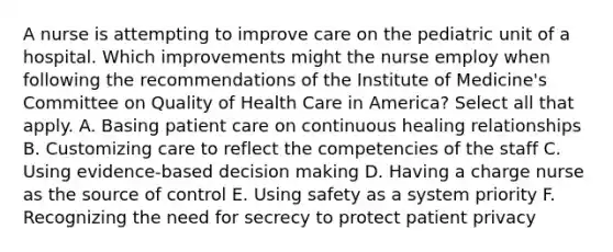 A nurse is attempting to improve care on the pediatric unit of a hospital. Which improvements might the nurse employ when following the recommendations of the Institute of Medicine's Committee on Quality of Health Care in America? Select all that apply. A. Basing patient care on continuous healing relationships B. Customizing care to reflect the competencies of the staff C. Using evidence-based decision making D. Having a charge nurse as the source of control E. Using safety as a system priority F. Recognizing the need for secrecy to protect patient privacy