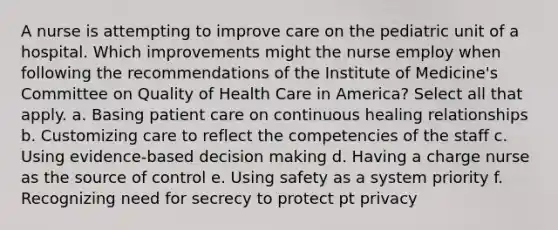 A nurse is attempting to improve care on the pediatric unit of a hospital. Which improvements might the nurse employ when following the recommendations of the Institute of Medicine's Committee on Quality of Health Care in America? Select all that apply. a. Basing patient care on continuous healing relationships b. Customizing care to reflect the competencies of the staff c. Using evidence-based decision making d. Having a charge nurse as the source of control e. Using safety as a system priority f. Recognizing need for secrecy to protect pt privacy