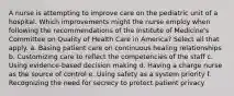 A nurse is attempting to improve care on the pediatric unit of a hospital. Which improvements might the nurse employ when following the recommendations of the Institute of Medicine's Committee on Quality of Health Care in America? Select all that apply. a. Basing patient care on continuous healing relationships b. Customizing care to reflect the competencies of the staff c. Using evidence-based decision making d. Having a charge nurse as the source of control e. Using safety as a system priority f. Recognizing the need for secrecy to protect patient privacy