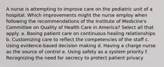 A nurse is attempting to improve care on the pediatric unit of a hospital. Which improvements might the nurse employ when following the recommendations of the Institute of Medicine's Committee on Quality of Health Care in America? Select all that apply. a. Basing patient care on continuous healing relationships b. Customizing care to reflect the competencies of the staff c. Using evidence-based decision making d. Having a charge nurse as the source of control e. Using safety as a system priority f. Recognizing the need for secrecy to protect patient privacy