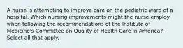 A nurse is attempting to improve care on the pediatric ward of a hospital. Which nursing improvements might the nurse employ when following the recommendations of the Institute of Medicine's Committee on Quality of Health Care in America? Select all that apply.