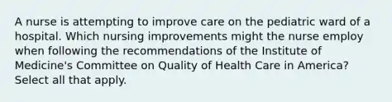 A nurse is attempting to improve care on the pediatric ward of a hospital. Which nursing improvements might the nurse employ when following the recommendations of the Institute of Medicine's Committee on Quality of Health Care in America? Select all that apply.