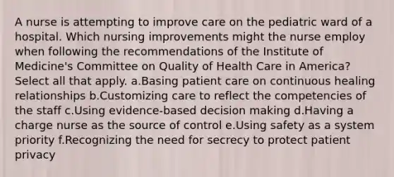 A nurse is attempting to improve care on the pediatric ward of a hospital. Which nursing improvements might the nurse employ when following the recommendations of the Institute of Medicine's Committee on Quality of Health Care in America? Select all that apply. a.Basing patient care on continuous healing relationships b.Customizing care to reflect the competencies of the staff c.Using evidence-based decision making d.Having a charge nurse as the source of control e.Using safety as a system priority f.Recognizing the need for secrecy to protect patient privacy